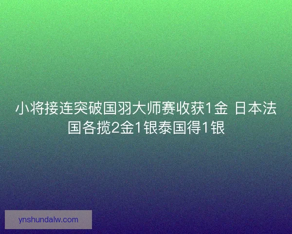 小将接连突破国羽大师赛收获1金 日本法国各揽2金1银泰国得1银 小将接连突破国羽大师赛收获1金 日本法国各揽2金1银泰国得1银