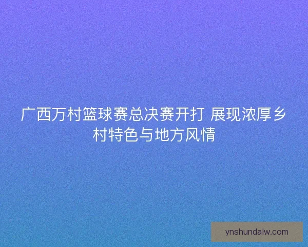 广西万村篮球赛总决赛开打 展现浓厚乡村特色与地方风情