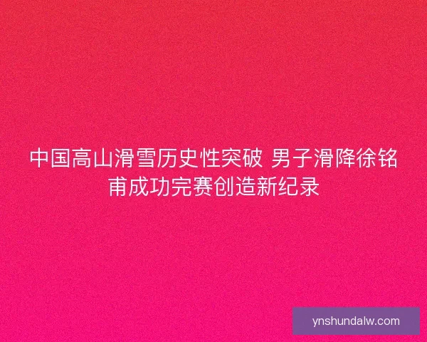 中国高山滑雪历史性突破 男子滑降徐铭甫成功完赛创造新纪录