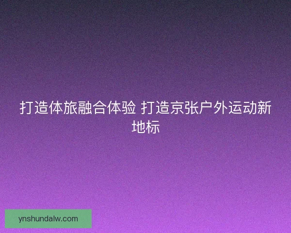 打造体旅融合体验 打造京张户外运动新地标