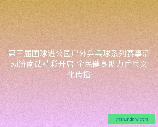 第三届国球进公园户外乒乓球系列赛事活动济南站精彩开启 全民健身助力乒乓文化传播